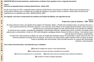 Q U E S T Õ E S D E F I X A Ç Ã O - E N E M - 1998 - [QUESTÃO 58] Você está estudando o abolicionismo no Brasil e ficou perplexo ao ler o seguinte documento: Texto 1 Discurso do deputado baiano Jerônimo Sodré Pereira – Brasil 1879 No dia 5 de março de 1879, o deputado baiano Jerônimo Sodré Pereira, discursando na Câmara, afirmou que era preciso que o poder público olhasse para a condição de um milhão de brasileiros, que jazem ainda no cativeiro. Nessa altura do discurso foi aparteado por um deputado que disse: “BRASILEIROS, NÃO” . Em seguida, você tomou conhecimento da existência do Projeto Axé (Bahia), nos seguintes termos: Texto 2 Projeto Axé, Lição de cidadania – 1998 – Brasil Na língua africana Iorubá, axé significa força mágica. Em Salvador, Bahia, o Projeto Axé conseguiu fazer, em apenas três anos, o que sucessivos governos não foram capazes: a um custo dez vezes inferior ao de projetos governamentais, ajuda meninos e meninas de rua a construírem projetos de vida, transformando-os de pivetes em cidadãos. A receita do Axé é simples: competência pedagógica, administração eficiente, respeito pelo menino, incentivo, formação e bons salários para os educadores. Criado em 1991 pelo advogado e pedagogo italiano Cesare de Florio La Rocca, o Axé atende hoje a mais de duas mil crianças e adolescentes. A cultura afro, forte presença na Bahia, dá o tom do Projeto Erê (entidade criança do candomblé), a parte cultural do Axé. Os meninos participam da banda mirim do Olodum, do Ilé Ayê e de outros blocos, jogam capoeira e têm um grupo de teatro. Todas as atividades são remuneradas. Além da bolsa semanal, as crianças têm alimentação, uniforme e vale-transporte. Com a leitura dos dois textos, você descobriu que a cidadania: (A)   jamais foi negada aos cativos e seus descendentes. (B)   foi obtida pelos ex-escravos tâo logo a abolição fora decretada. (C)   nâo era incompatível com a escravidão.   (D)   ainda hoje continua incompleta para milhões de brasileiros. (E)   consiste no direito de eleger deputados. 