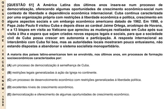 Q U E S T Õ E S D E F I X A Ç Ã O - E N E M - 1998 - [QUESTÃO 61] A América Latina dos últimos anos insere-se num processo de democratização, oferecendo algumas oportunidades de crescimento econômico-social num contexto de liberdade e dependência econômica internacional. Cuba continua caracterizada por uma organização própria com restrições à liberdade econômica e política, crescimento em alguns aspectos sociais e um embargo econômico americano datado de 1962. Em 1998, o Papa João Paulo II visitou Cuba e depois disse ao cardeal Jaime Ortega, arcebispo de Havana, e a 13 bispos em visita ao Vaticano que apreciou as mudanças realizadas em Cuba após sua visita à ilha e espera que sejam criados novos espaços legais e sociais, para que a sociedade civil de Cuba possa crescer em autonomia e participação. A resposta internacional ao intercâmbio com Cuba foi boa, mas as autoridades locais mostraram pouco entusiasmo, não estando dispostas a abandonar o sistema socialista monopartidário. A maioria dos países latino-americanos tem se envolvido, nos últimos anos, em processos de formação socioeconômicos caracterizados por: (A)  um processo de democratização à semelhança de Cuba. (B)  restrições legais generalizadas à ação da Igreja no continente. (C)  um processo de desenvolvimento econômico com restrições generalizadas à liberdade política. (D)  excelentes níveis de crescimento econômico. (E)  democratização e oferecimento de algumas oportunidades de crescimento econômico. 