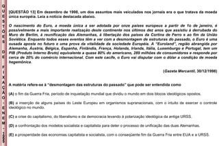 Q U E S T Õ E S D E F I X A Ç Ã O - E N E M - 1999 - [QUESTÃO 13] Em dezembro de 1998, um dos assuntos mais veiculados nos jornais era o que tratava da moeda única européia. Leia a notícia destacada abaixo. O nascimento do Euro, a moeda única a ser adotada por onze países europeus a partir de 1o de janeiro, é possivelmente a mais importante realização deste continente nos últimos dez anos que assistiu à derrubada do Muro de Berlim, à reunificação das Alemanhas, à libertação dos países da Cortina de Ferro e ao fim da União Soviética. Enquanto todos esses eventos têm a ver com a desmontagem de estruturas do passado, o Euro é uma ousada aposta no futuro e uma prova da vitalidade da sociedade Européia. A “Euroland”, região abrangida por Alemanha, Áustria, Bélgica, Espanha, Finlândia, França, Holanda, Irlanda, Itália, Luxemburgo e Portugal, tem um PIB (Produto Interno Bruto) equivalente a quase 80% do americano, 289 milhões de consumidores e responde por cerca de 20% do comércio internacional. Com este cacife, o Euro vai disputar com o dólar a condição de moeda hegemônica. ( Gazeta Mercantil , 30/12/1998) A matéria refere-se à “desmontagem das estruturas do passado” que pode ser entendida como (A)  o fim da Guerra Fria, período de inquietação mundial que dividiu o mundo em dois blocos ideológicos opostos. (B)  a inserção de alguns países do Leste Europeu em organismos supranacionais, com o intuito de exercer o controle ideológico no mundo. (C)  a crise do capitalismo, do liberalismo e da democracia levando à polarização ideológica da antiga URSS. (D)  a confrontação dos modelos socialista e capitalista para deter o processo de unificação das duas Alemanhas. (E)  a prosperidade das economias capitalista e socialista, com o conseqüente fim da Guerra Fria entre EUA e a URSS. 