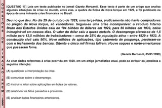 Q U E S T Õ E S D E F I X A Ç Ã O - E N E M - 1999 - [QUESTÃO 17] Leia um texto publicado no jornal  Gazeta Mercantil.  Esse texto é parte de um artigo que analisa algumas situações de crise no mundo, entre elas, a quebra da Bolsa de Nova Iorque em 1929, e foi publicado na época de uma iminente crise financeira no Brasil. Deu no que deu. No dia 29 de outubro de 1929, uma terça-feira, praticamente não havia compradores no pregão de Nova Iorque, só vendedores. Seguiu-se uma crise incomparável: o Produto Interno Bruto dos Estados Unidos caiu de 104 bilhões de dólares em 1929, para 56 bilhões em 1933, coisa inimaginável em nossos dias. O valor do dólar caiu a quase metade. O desemprego elevou-se de 1,5 milhão para 12,5 milhões de trabalhadores – cerca de 25% da população ativa – entre 1929 e 1933. A construção civil caiu 90%. Nove milhões de aplicações, tipo caderneta de poupança, perderam-se com o fechamento dos bancos. Oitenta e cinco mil firmas faliram. Houve saques e norte-americanos que passaram fome. ( Gazeta Mercantil , 05/01/1999) Ao citar dados referentes à crise ocorrida em 1929, em um artigo jornalístico atual, pode-se atribuir ao jornalista a seguinte intenção: (A)  questionar a interpretação da crise. (B)  comunicar sobre o desemprego. (C)  instruir o leitor sobre aplicações em bolsa de valores. (D)  relacionar os fatos passados e presentes. (E)  analisar dados financeiros americanos. 