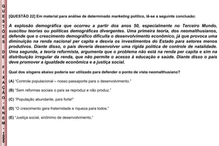 Q U E S T Õ E S D E F I X A Ç Ã O - E N E M - 1999 - [QUESTÃO 22] Em material para análise de determinado  marketing  político, lê-se a seguinte conclusão: A explosão demográfica que ocorreu a partir dos anos 50, especialmente no Terceiro Mundo, suscitou teorias ou políticas demográficas divergentes. Uma primeira teoria, dos neomalthusianos, defende que o crescimento demográfico dificulta o desenvolvimento econômico, já que provoca uma diminuição na renda nacional per capita e desvia os investimentos do Estado para setores menos produtivos. Diante disso, o país deveria desenvolver uma rígida política de controle de natalidade. Uma segunda, a teoria reformista, argumenta que o problema não está na renda per capita e sim na distribuição irregular da renda, que não permite o acesso à educação e saúde. Diante disso o país deve promover a igualdade econômica e a justiça social. Qual dos  slogans  abaixo poderia ser utilizado para defender o ponto de vista neomalthusiano? (A)  “Controle populacional – nosso passaporte para o desenvolvimento.” (B)  “Sem reformas sociais o país se reproduz e não produz.” (C)  “População abundante, país forte!” (D)  “O crescimento gera fraternidade e riqueza para todos.” (E)  “Justiça social, sinônimo de desenvolvimento.” 