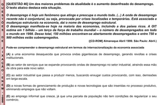 Q U E S T Õ E S D E F I X A Ç Ã O - E N E M - 1999 - [QUESTÃO 46] Um dos maiores problemas da atualidade é o aumento desenfreado do desemprego. O texto abaixo destaca esta situação. O desemprego é hoje um fenômeno que atinge e preocupa o mundo todo. (...) A onda de desemprego recente não é conjuntural, ou seja, provocada por crises localizadas e temporárias. Está associada a mudanças estruturais na economia, daí o nome de desemprego estrutural. O desemprego manifesta-se hoje na maioria das economias, incluindo a dos países ricos. A OIT estima em 1 bilhão – um terço da força de trabalho mundial – o número de desempregados em todo o mundo em 1998. Desse total, 150 milhões encontram-se abertamente desempregados e entre 750 e 900 milhões estão subempregados. ([CD-ROM] Almanaque Abril 1999. São Paulo: Abril.) Pode-se compreender o desemprego estrutural em termos da internacionalização da economia associada (A)  a uma economia desaquecida que provoca ondas gigantescas de desemprego, gerando revoltas e crises institucionais. (B)  ao setor de serviços que se expande provocando ondas de desemprego no setor industrial, atraindo essa mão de obra para este novo setor. (C)  ao setor industrial que passa a produzir menos, buscando enxugar custos provocando, com isso, demissões em larga escala. (D)  a novas formas de gerenciamento de produção e novas tecnologias que são inseridas no processo produtivo, eliminando empregos que não voltam. (E)  ao emprego informal que cresce, já que uma parcela da população não tem condições de regularizar o seu comércio. 