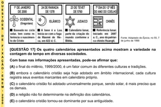Q U E S T Õ E S D E F I X A Ç Ã O - E N E M - 2000 - Fonte: Adaptado de  Época , no 55, 7 de junho de 1999 [QUESTÃO 17] Os quatro calendários apresentados acima mostram a variedade na contagem do tempo em diversas sociedades. Com base nas informações apresentadas, pode-se afirmar que: (A)  o final do milênio, 1999/2000, é um fator comum às diferentes culturas e tradições. (B)  embora o calendário cristão seja hoje adotado em âmbito internacional, cada cultura registra seus eventos marcantes em calendário próprio. (C)  o calendário cristão foi adotado universalmente porque, sendo solar, é mais preciso que os demais. (D)  a religião não foi determinante na definição dos calendários. (E)  o calendário cristão tornou-se dominante por sua antiguidade. 