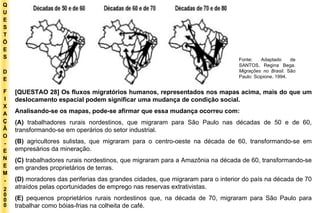 Q U E S T Õ E S D E F I X A Ç Ã O - E N E M - 2000 - Fonte: Adaptado de SANTOS, Regina Bega.  Migrações no Brasil . São Paulo: Scipione, 1994. [QUESTAO 28] Os fluxos migratórios humanos, representados nos mapas acima, mais do que um deslocamento espacial podem significar uma mudança de condição social. Analisando-se os mapas, pode-se afirmar que essa mudança ocorreu com: (A)  trabalhadores rurais nordestinos, que migraram para São Paulo nas décadas de 50 e de 60, transformando-se em operários do setor industrial. (B)  agricultores sulistas, que migraram para o centro-oeste na década de 60, transformando-se em empresários da mineração. (C)  trabalhadores rurais nordestinos, que migraram para a Amazônia na década de 60, transformando-se em grandes proprietários de terras. (D)  moradores das periferias das grandes cidades, que migraram para o interior do país na década de 70 atraídos pelas oportunidades de emprego nas reservas extrativistas. (E)  pequenos proprietários rurais nordestinos que, na década de 70, migraram para São Paulo para trabalhar como bóias-frias na colheita de café. 