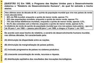 Q U E S T Õ E S D E F I X A Ç Ã O - E N E M - 2000 - [QUESTÃO 31] Em 1999, o Programa das Nações Unidas para o Desenvolvimento elaborou o “Relatório do Desenvolvimento Humano”, do qual foi extraído o trecho abaixo. Nos últimos anos da década de 90, o quinto da população mundial que vive nos países de renda mais elevada tinha: ·  86% do PIB mundial, enquanto o quinto de menor renda, apenas 1%; ·  82% das exportações mundiais, enquanto o quinto de menor renda, apenas 1%; ·  74% das linhas telefônicas mundiais, enquanto o quinto de menor renda, apenas 1,5%; ·  93,3% das conexões com a Internet, enquanto o quinto de menor renda, apenas 0,2%. A distância da renda do quinto da população mundial que vive nos países mais pobres - que era de 30 para 1, em 1960 — passou para 60 para 1, em 1990, e chegou a 74 para 1, em 1997. De acordo com esse trecho do relatório, o cenário do desenvolvimento humano mundial, nas últimas décadas, foi caracterizado pela: (A) diminuição da disparidade entre as nações. (B) diminuição da marginalização de países pobres. (C) inclusão progressiva de países no sistema produtivo. (D) crescente concentração de renda, recursos e riqueza. (E) distribuição eqüitativa dos resultados das inovações tecnológicas. 