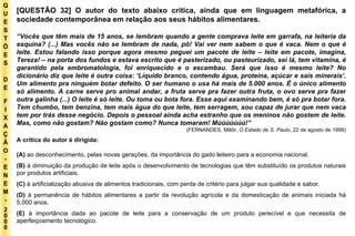 Q U E S T Õ E S D E F I X A Ç Ã O - E N E M - 2000 - [QUESTÃO 32] O autor do texto abaixo critica, ainda que em linguagem metafórica, a sociedade contemporânea em relação aos seus hábitos alimentares. “ Vocês que têm mais de 15 anos, se lembram quando a gente comprava leite em garrafa, na leiteria da esquina? (...) Mas vocês não se lembram de nada, pô! Vai ver nem sabem o que é vaca. Nem o que é leite. Estou falando isso porque agora mesmo peguei um pacote de leite – leite em pacote, imagina, Tereza! – na porta dos fundos e estava escrito que é pasterizado, ou pasteurizado, sei lá, tem vitamina, é garantido pela embromatologia, foi enriquecido e o escambau. Será que isso é mesmo leite? No dicionário diz que leite é outra coisa: ‘Líquido branco, contendo água, proteína, açúcar e sais minerais’. Um alimento pra ninguém botar defeito. O ser humano o usa há mais de 5.000 anos. É o único alimento só alimento. A carne serve pro animal andar, a fruta serve pra fazer outra fruta, o ovo serve pra fazer outra galinha (...) O leite é só leite. Ou toma ou bota fora. Esse aqui examinando bem, é só pra botar fora. Tem chumbo, tem benzina, tem mais água do que leite, tem serragem, sou capaz de jurar que nem vaca tem por trás desse negócio. Depois o pessoal ainda acha estranho que os meninos não gostem de leite. Mas, como não gostam? Não gostam como? Nunca tomaram! Múúúúúúú!” (FERNANDES, Millôr.  O Estado de S. Paulo , 22 de agosto de 1999) A crítica do autor é dirigida: (A)  ao desconhecimento, pelas novas gerações, da importância do gado leiteiro para a economia nacional. (B)  à diminuição da produção de leite após o desenvolvimento de tecnologias que têm substituído os produtos naturais por produtos artificiais. (C)  à artificialização abusiva de alimentos tradicionais, com perda de critério para julgar sua qualidade e sabor. (D)  à permanência de hábitos alimentares a partir da revolução agrícola e da domesticação de animais iniciada há 5.000 anos. (E)  à importância dada ao pacote de leite para a conservação de um produto perecível e que necessita de aperfeiçoamento tecnológico. 