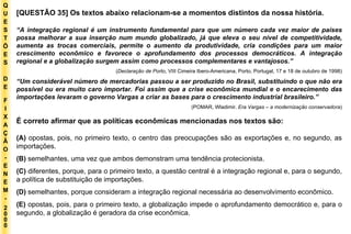 Q U E S T Õ E S D E F I X A Ç Ã O - E N E M - 2000 - [QUESTÃO 35] Os textos abaixo relacionam-se a momentos distintos da nossa história. “ A integração regional é um instrumento fundamental para que um número cada vez maior de países possa melhorar a sua inserção num mundo globalizado, já que eleva o seu nível de competitividade, aumenta as trocas comerciais, permite o aumento da produtividade, cria condições para um maior crescimento econômico e favorece o aprofundamento dos processos democráticos. A integração regional e a globalização surgem assim como processos complementares e vantajosos.” ( Declaração de Porto , VIII Cimeira Ibero-Americana, Porto, Portugal, 17 e 18 de outubro de 1998) “ Um considerável número de mercadorias passou a ser produzido no Brasil, substituindo o que não era possível ou era muito caro importar. Foi assim que a crise econômica mundial e o encarecimento das importações levaram o governo Vargas a criar as bases para o crescimento industrial brasileiro.” (POMAR, Wladimir.  Era Vargas – a modernização conservadora ) É correto afirmar que as políticas econômicas mencionadas nos textos são: (A)  opostas, pois, no primeiro texto, o centro das preocupações são as exportações e, no segundo, as importações. (B)  semelhantes, uma vez que ambos demonstram uma tendência protecionista. (C)  diferentes, porque, para o primeiro texto, a questão central é a integração regional e, para o segundo, a política de substituição de importações. (D)  semelhantes, porque consideram a integração regional necessária ao desenvolvimento econômico. (E)  opostas, pois, para o primeiro texto, a globalização impede o aprofundamento democrático e, para o segundo, a globalização é geradora da crise econômica. 