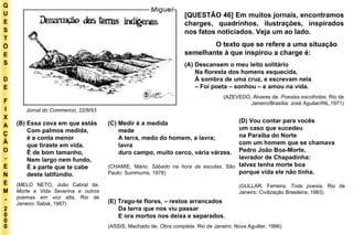 Q U E S T Õ E S D E F I X A Ç Ã O - E N E M - 2000 - [QUESTÃO 46] Em muitos jornais, encontramos charges, quadrinhos, ilustrações, inspirados nos fatos noticiados. Veja um ao lado. O texto que se refere a uma situação semelhante à que inspirou a charge é: (A) Descansem o meu leito solitário Na floresta dos homens esquecida, À sombra de uma cruz, e escrevam nela –  Foi poeta – sonhou – e amou na vida. (AZEVEDO, Álvares de . Poesias escolhidas . Rio de Janeiro/Brasília: José Aguilar/INL,1971) Jornal do Commercio , 22/8/93 (B) Essa cova em que estás Com palmos medida, é a conta menor que tiraste em vida. É de bom tamanho, Nem largo nem fundo, É a parte que te cabe deste latifúndio. (MELO NETO, João Cabral de.  Morte e Vida Severina e outros poemas em voz alta . Rio de Janeiro: Sabiá, 1967) (C) Medir é a medida mede A terra, medo do homem, a lavra; lavra duro campo, muito cerco, vária várzea. (CHAMIE, Mário.  Sábado na hora da escutas . São Paulo: Summums, 1978) (D) Vou contar para vocês um caso que sucedeu na Paraíba do Norte com um homem que se chamava Pedro João Boa-Morte, lavrador de Chapadinha: talvez tenha morte boa porque vida ele não tinha. (GULLAR, Ferreira.  Toda poesia . Rio de Janeiro: Civilização Brasileira, 1983) (E) Trago-te flores, – restos arrancados Da terra que nos viu passar E ora mortos nos deixa e separados. (ASSIS, Machado de.  Obra completa . Rio de Janeiro: Nova Aguillar, 1986) 