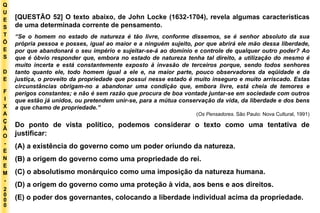 Q U E S T Õ E S D E F I X A Ç Ã O - E N E M - 2000 - [QUESTÃO 52] O texto abaixo, de John Locke (1632-1704), revela algumas características de uma determinada corrente de pensamento. “ Se o homem no estado de natureza é tão livre, conforme dissemos, se é senhor absoluto da sua própria pessoa e posses, igual ao maior e a ninguém sujeito, por que abrirá ele mão dessa liberdade, por que abandonará o seu império e sujeitar-se-á ao domínio e controle de qualquer outro poder? Ao que é óbvio responder que, embora no estado de natureza tenha tal direito, a utilização do mesmo é muito incerta e está constantemente exposto à invasão de terceiros porque, sendo todos senhores tanto quanto ele, todo homem igual a ele e, na maior parte, pouco observadores da eqüidade e da justiça, o proveito da propriedade que possui nesse estado é muito inseguro e muito arriscado. Estas circunstâncias obrigam-no a abandonar uma condição que, embora livre, está cheia de temores e perigos constantes; e não é sem razão que procura de boa vontade juntar-se em sociedade com outros que estão já unidos, ou pretendem unir-se, para a mútua conservação da vida, da liberdade e dos bens a que chamo de propriedade.” ( Os Pensadores.  São Paulo: Nova Cultural, 1991) Do ponto de vista político, podemos considerar o texto como uma tentativa de justificar: (A) a existência do governo como um poder oriundo da natureza. (B) a origem do governo como uma propriedade do rei. (C) o absolutismo monárquico como uma imposição da natureza humana. (D) a origem do governo como uma proteção à vida, aos bens e aos direitos. (E) o poder dos governantes, colocando a liberdade individual acima da propriedade. 