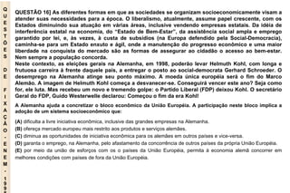 Q U E S T Õ E S D E F I X A Ç Ã O - E N E M - 1998 QUESTÃO 16] As diferentes formas em que as sociedades se organizam socioeconomicamente visam a atender suas necessidades para a época. O liberalismo, atualmente, assume papel crescente, com os Estados diminuindo sua atuação em várias áreas, inclusive vendendo empresas estatais. Da idéia de interferência estatal na economia, do “Estado de Bem-Estar”, da assistência social ampla e emprego garantido por lei, e, às vezes, à custa de subsídios (na Europa defendido pela Social-Democracia), caminha-se para um Estado enxuto e ágil, onde a manutenção do progresso econômico e uma maior liberdade na conquista do mercado são as formas de assegurar ao cidadão o acesso ao bem-estar. Nem sempre a população concorda. Neste contexto, as eleições gerais na Alemanha, em 1998, poderão levar Helmuth Kohl, com longa e frutuosa carreira à frente daquele país, a entregar o posto ao social-democrata Gerhard Schroeder. O desemprego na Alemanha atinge seu ponto máximo. A moeda única européia será o fim do Marco Alemão. A imagem de Helmuth Kohl começa a desvanecer-se. Conseguirá vencer este ano? Seja como for, ele luta. Mas recebeu um novo e tremendo golpe: o Partido Liberal (FDP) deixou Kohl. O secretário Geral do FDP, Guido Westerwelle declarou: Começou o fim da era Kohl! A Alemanha ajuda a concretizar o bloco econômico da União Européia. A participação neste bloco implica a adoção de um sistema socioeconômico que: (A)  dificulta a livre iniciativa econômica, inclusive das grandes empresas na Alemanha. (B)  ofereça mercado europeu mais restrito aos produtos e serviços alemães. (C)  diminua as oportunidades de iniciativa econômica para os alemães em outros países e vice-versa. (D)  garanta o emprego, na Alemanha, pelo afastamento da concorrência de outros países da própria União Européia. (E)  por meio da união de esforços com os o países da União Européia, permita à economia alemã concorrer em melhores condições com países de fora da União Européia. 