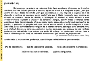 Q U E S T Õ E S D E F I X A Ç Ã O - E N E M - 2000 - [QUESTÃO 53]  “ Se o homem no estado de natureza é tão livre, conforme dissemos, se é senhor absoluto da sua própria pessoa e posses, igual ao maior e a ninguém sujeito, por que abrirá ele mão dessa liberdade, por que abandonará o seu império e sujeitar-se-á ao domínio e controle de qualquer outro poder? Ao que é óbvio responder que, embora no estado de natureza tenha tal direito, a utilização do mesmo é muito incerta e está constantemente exposto à invasão de terceiros porque, sendo todos senhores tanto quanto ele, todo homem igual a ele e, na maior parte, pouco observadores da eqüidade e da justiça, o proveito da propriedade que possui nesse estado é muito inseguro e muito arriscado. Estas circunstâncias obrigam-no a abandonar uma condição que, embora livre, está cheia de temores e perigos constantes; e não é sem razão que procura de boa vontade juntar-se em sociedade com outros que estão já unidos, ou pretendem unir-se, para a mútua conservação da vida, da liberdade e dos bens a que chamo de propriedade.” ( Os Pensadores.  São Paulo: Nova Cultural, 1991)  Analisando o texto acima, podemos concluir que se trata de um pensamento: (A) do liberalismo.  (B) do socialismo utópico.  (C) do absolutismo monárquico. (D) do socialismo científico.  (E) do anarquismo. 
