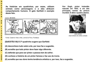 Q U E S T Õ E S D E F I X A Ç Ã O - E N E M - 2000 - Fonte: Caderno Vida e Arte,  Jornal do Povo,  Fortaleza VAN GOGH Auto-retrato de orelha cortada As histórias em quadrinhos, por vezes, utilizam animais como personagens e a eles atribuem comportamento humano. O gato Garfield é exemplo desse fato. Van Gogh, pintor holandês nascido em 1853, é um dos principais nomes da pintura mundial. É dele o quadro abaixo. [QUESTÃO 59] O 3º quadrinho sugere que Garfield: (A) desconhece tudo sobre arte, por isso faz a sugestão. (B) acredita que todo pintor deve fazer algo diferente. (C) defende que para ser pintor a pessoa tem de sofrer. (D) conhece a história de um pintor famoso e faz uso da ironia. (E) acredita que seu dono tenha tendência artística e, por isso, faz a sugestão. 