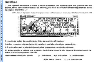 Q U E S T Õ E S D E F I X A Ç Ã O - E N E M - 2001 - [QUESTÃO 4]  “ ... Um operário desenrola o arame, o outro o endireita, um terceiro corta, um quarto o afia nas pontas para a colocação da cabeça do alfinete; para fazer a cabeça do alfinete requerem-se 3 ou 4 operações diferentes; ...” SMITH, Adam.  A Riqueza das Nações . Investigação sobre a sua Natureza e suas Causas. Vol. I. São Paulo: Nova Cultural, 1985. A respeito do texto e do quadrinho são feitas as seguintes afirmações: I. Ambos retratam a intensa divisão do trabalho, à qual são submetidos os operários. II. O texto refere-se à produção informatizada e o quadrinho, à produção artesanal. III. Ambos contêm a idéia de que o produto da atividade industrial não depende do conhecimento de todo o processo por parte do operário. Dentre essas afirmações, apenas  (A) I está correta.  (B) II está correta.  (C) III está correta.  (D) I e II estão corretas.  (E) I e III estão corretas. Jornal do Brasil, 19 de fevereiro de1997. 