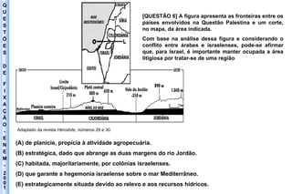 Q U E S T Õ E S D E F I X A Ç Ã O - E N E M - 2001 - Adaptado da revista  Hérodote , números 29 e 30. [QUESTÃO 6] A figura apresenta as fronteiras entre os países envolvidos na Questão Palestina e um corte, no mapa, da área indicada. Com base na análise dessa figura e considerando o conflito entre árabes e israelenses, pode-se afirmar que, para Israel, é importante manter ocupada a área litigiosa por tratar-se de uma região (A) de planície, propícia à atividade agropecuária. (B) estratégica, dado que abrange as duas margens do rio Jordão. (C) habitada, majoritariamente, por colônias israelenses. (D) que garante a hegemonia israelense sobre o mar Mediterrâneo. (E) estrategicamente situada devido ao relevo e aos recursos hídricos. 