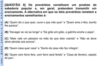 Q U E S T Õ E S D E F I X A Ç Ã O - E N E M - 2001 - [QUESTÃO 8] Os provérbios constituem um produto da sabedoria popular e, em geral, pretendem transmitir um ensinamento. A alternativa em que os dois provérbios remetem a ensinamentos semelhantes é: (A)  “Quem diz o que quer, ouve o que não quer” e “Quem ama o feio, bonito lhe parece”. (B)  “Devagar se vai ao longe” e “De grão em grão, a galinha enche o papo”. (C)  “Mais vale um pássaro na mão do que dois voando” e “Não se deve atirar pérolas aos porcos”. (D)  “Quem casa quer casa” e “Santo de casa não faz milagre”. (E)  “Quem com ferro fere, com ferro será ferido” e “Casa de ferreiro, espeto de pau”. 