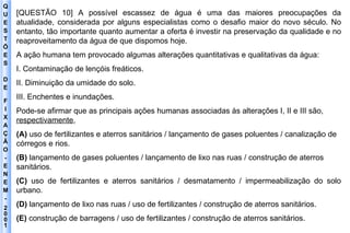 Q U E S T Õ E S D E F I X A Ç Ã O - E N E M - 2001 - [QUESTÃO 10] A possível escassez de água é uma das maiores preocupações da atualidade, considerada por alguns especialistas como o desafio maior do novo século. No entanto, tão importante quanto aumentar a oferta é investir na preservação da qualidade e no reaproveitamento da água de que dispomos hoje. A ação humana tem provocado algumas alterações quantitativas e qualitativas da água: I. Contaminação de lençóis freáticos. II. Diminuição da umidade do solo. III. Enchentes e inundações. Pode-se afirmar que as principais ações humanas associadas às alterações I, II e III são, respectivamente , (A)  uso de fertilizantes e aterros sanitários / lançamento de gases poluentes / canalização de córregos e rios. (B)  lançamento de gases poluentes / lançamento de lixo nas ruas / construção de aterros sanitários. (C)  uso de fertilizantes e aterros sanitários / desmatamento / impermeabilização do solo urbano. (D)  lançamento de lixo nas ruas / uso de fertilizantes / construção de aterros sanitários. (E)  construção de barragens / uso de fertilizantes / construção de aterros sanitários. 
