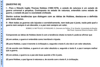 Q U E S T Õ E S D E F I X A Ç Ã O - E N E M - 2001 - [QUESTÃO 30] I - Para o filósofo inglês Thomas Hobbes (1588-1679), o  estado de natureza  é um  estado de guerra  universal e perpétua. Contraposto ao estado de natureza, entendido como estado de guerra, o  estado de paz  é a sociedade civilizada . Dentre outras tendências que dialogam com as idéias de Hobbes, destaca-se a definida pelo texto abaixo. II -  Nem todas as guerras são injustas e correlativamente, nem toda paz é justa, razão pela qual a guerra nem sempre é um desvalor, e a paz nem sempre um valor . BOBBIO, N. MATTEUCCI, N PASQUINO, G.  Dicionário de Política , 5ª ed. Brasília: Universidade de Brasília; São Paulo: Imprensa Oficial do Estado, 2000. Comparando as idéias de Hobbes (texto I) com a tendência citada no texto II, pode-se afirmar que (A) em ambos, a guerra é entendida como inevitável e injusta. (B) para Hobbes, a paz é inerente à civilização e, segundo o texto II, ela não é um valor absoluto. (C) de acordo com Hobbes, a guerra é um valor absoluto e, segundo o texto II, a paz é sempre melhor que a guerra. (D) em ambos, a guerra ou a paz são boas quando o fim é justo. (E) para Hobbes, a paz liga-se à natureza e, de acordo com o texto II, à civilização. 