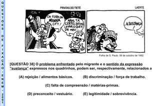 Q U E S T Õ E S D E F I X A Ç Ã O - E N E M - 2001 - Folha de S. Paulo. 06 de outubro de 1992. [QUESTÃO 38] O  problema enfrentado  pelo migrante e o  sentido da expressão “sustança”  expressos nos quadrinhos, podem ser, respectivamente, relacionados a (A) rejeição / alimentos básicos.  (B) discriminação / força de trabalho. (C) falta de compreensão / matérias-primas. (D) preconceito / vestuário.  (E) legitimidade / sobrevivência. 