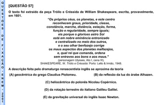 Q U E S T Õ E S D E F I X A Ç Ã O - E N E M - 2001 - [QUESTÃO 57] O texto foi extraído da peça Tróilo e Créssida de William Shakespeare, escrita, provavelmente, em 1601. “ Os próprios céus, os planetas, e este centro reconhecem graus, prioridade, classe, constância, marcha, distância, estação, forma, função e regularidade, sempre iguais; eis porque o glorioso astro Sol está em nobre eminência entronizado e centralizado no meio dos outros, e o seu olhar benfazejo corrige os maus aspectos dos planetas malfazejos, e, qual rei que comanda, ordena sem entraves aos bons e aos maus." (personagem Ulysses, Ato I, cena III). SHAKESPEARE, W.  Tróilo e Créssida : Porto: Lello & Irmão, 1948. A descrição feita pelo dramaturgo renascentista inglês se aproxima da teoria (A) geocêntrica do grego Claudius Ptolomeu.  (B) da reflexão da luz do árabe Alhazen. (C) heliocêntrica do polonês Nicolau Copérnico. (D) da rotação terrestre do italiano Galileu Galilei. (E) da gravitação universal do inglês Isaac Newton. 