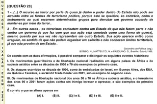 Q U E S T Õ E S D E F I X A Ç Ã O - E N E M - 2002 - [QUESTÃO 28] 1 -  .(...) O recurso ao terror por parte de quem já detém o poder dentro do Estado não pode ser arrolado entre as formas de terrorismo político, porque este se qualifica, ao contrário, como o instrumento ao qual recorrem determinados grupos para derrubar um governo acusado de manter-se por meio do terror.. 2  - Em outros casos . os terroristas combatem contra um Estado de que não fazem parte e não contra um governo (o que faz com que sua ação seja conotada como uma forma de guerra), mesmo quando por sua vez não representam um outro Estado. Sua ação aparece então como irregular, no sentido de que não podem organizar um exército e não conhecem limites territoriais, já que não provêm de um Estado . Dicionário de Política (org.)  BOBBIO, N., MATTEUCCI, N. e PASQUINO, G., Brasília: Edunb,1986. De acordo com as duas afirmações, é possível comparar e distinguir os seguintes eventos históricos: I. Os movimentos guerrilheiros e de libertação nacional realizados em alguns países da África e do sudeste asiático entre as décadas de 1950 e 70 são exemplos do primeiro caso. II. Os ataques ocorridos na década de 1990, como às embaixadas de Israel, em Buenos Aires, dos EUA, no Quênia e Tanzânia, e ao World Trade Center em 2001, são exemplos do segundo caso. III. Os movimentos de libertação nacional dos anos 50 a 70 na África e sudeste asiático, e o terrorismo dos anos 90 e 2001 foram ações contra um inimigo invasor e opressor, e são exemplos do primeiro caso. É correto o que se afirma apenas em (A) I.  (B) II.  (C) I e II.  (D) I e III.  (E) II e III. 