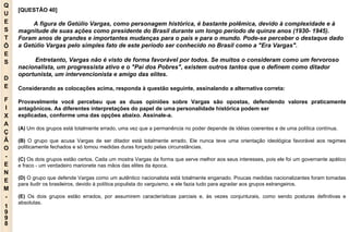 Q U E S T Õ E S D E F I X A Ç Ã O - E N E M - 1998 - [QUESTÃO 40]  A figura de Getúlio Vargas, como personagem histórica, é bastante polêmica, devido à complexidade e à magnitude de suas ações como presidente do Brasil durante um longo período de quinze anos (1930- 1945). Foram anos de grandes e importantes mudanças para o país e para o mundo. Pode-se perceber o destaque dado a Getúlio Vargas pelo simples fato de este período ser conhecido no Brasil como a "Era Vargas". Entretanto, Vargas não é visto de forma favorável por todos. Se muitos o consideram como um fervoroso nacionalista, um progressista ativo e o "Pai dos Pobres", existem outros tantos que o definem como ditador oportunista, um intervencionista e amigo das elites. Considerando as colocações acima, responda à questão seguinte, assinalando a alternativa correta: Provavelmente você percebeu que as duas opiniões sobre Vargas são opostas, defendendo valores praticamente antagônicos. As diferentes interpretações do papel de uma personalidade histórica podem ser explicadas, conforme uma das opções abaixo. Assinale-a. (A)  Um dos grupos está totalmente errado, uma vez que a permanência no poder depende de idéias coerentes e de uma política contínua. (B)  O grupo que acusa Vargas de ser ditador está totalmente errado. Ele nunca teve uma orientação ideológica favorável aos regimes politicamente fechados e só tomou medidas duras forçado pelas circunstâncias. (C)  Os dois grupos estão certos. Cada um mostra Vargas da forma que serve melhor aos seus interesses, pois ele foi um governante apático e fraco - um verdadeiro marionete nas mãos das elites da época. (D)  O grupo que defende Vargas como um autêntico nacionalista está totalmente enganado. Poucas medidas nacionalizantes foram tomadas para iludir os brasileiros, devido à política populista do varguismo, e ele fazia tudo para agradar aos grupos estrangeiros. (E)  Os dois grupos estão errados, por assumirem características parciais e, às vezes conjunturais, como sendo posturas definitivas e absolutas. 