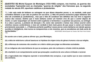 Q U E S T Õ E S D E F I X A Ç Ã O - E N E M - 2002 - [QUESTÃO 58] Michel Eyquem de Montaigne (1533-1592) compara, nos trechos, as guerras das sociedades Tupinambá com as chamadas “guerras de religião” dos franceses que, na segunda metade do século XVI, opunham católicos e protestantes. “ (...) não vejo nada de bárbaro ou selvagem no que dizem daqueles povos; e, na verdade, cada qual considera bárbaro o que não se pratica em sua terra. (.) Não me parece excessivo julgar bárbaros tais atos de crueldade [o canibalismo] , mas que o fato de condenar tais defeitos não nos leve à cegueira acerca dos nossos. Estimo que é mais bárbaro comer um homem vivo do que o comer depois de morto; e é pior esquartejar um homem entre suplícios e tormentos e o queimar aos poucos, ou entregá-lo a cães e porcos, a pretexto de devoção e fé, como não somente o lemos mas vimos ocorrer entre vizinhos nossos conterrâneos; e isso em verdade é bem mais grave do que assar e comer um homem previamente executado. (...) Podemos portanto qualificar esses povos como bárbaros em dando apenas ouvidos à inteligência, mas nunca se compararmos a nós mesmos, que os excedemos em toda sorte de barbaridades.”  MONTAIGNE, Michel Eyquem de, Ensaios, São Paulo: Nova Cultural, 1984. De acordo com o texto, pode-se afirmar que, para Montaigne, (A) a idéia de relativismo cultural baseia-se na hipótese da origem única do gênero humano e da sua religião. (B) a diferença de costumes não constitui um critério válido para julgar as diferentes sociedades. (C) os indígenas são mais bárbaros do que os europeus, pois não conhecem a virtude cristã da piedade. (D) a barbárie é um comportamento social que pressupõe a ausência de uma cultura civilizada e racional. (E) a ingenuidade dos indígenas equivale à racionalidade dos europeus, o que explica que os seus costumes são similares. 