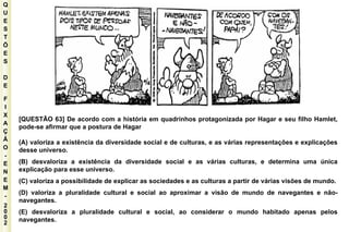 Q U E S T Õ E S D E F I X A Ç Ã O - E N E M - 2002 - [QUESTÃO 63] De acordo com a história em quadrinhos protagonizada por Hagar e seu filho Hamlet, pode-se afirmar que a postura de Hagar (A) valoriza a existência da diversidade social e de culturas, e as várias representações e explicações desse universo. (B) desvaloriza a existência da diversidade social e as várias culturas, e determina uma única explicação para esse universo. (C) valoriza a possibilidade de explicar as sociedades e as culturas a partir de várias visões de mundo. (D) valoriza a pluralidade cultural e social ao aproximar a visão de mundo de navegantes e não-navegantes. (E) desvaloriza a pluralidade cultural e social, ao considerar o mundo habitado apenas pelos navegantes. 