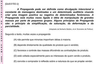 Q U E S T Õ E S D E F I X A Ç Ã O - E N E M - 2003 - [QUESTÃO 2]  A Propaganda pode ser definida como divulgação intencional e constante de mensagens destinadas a um determinado auditório visando criar uma imagem positiva ou negativa de determinados fenômenos. A Propaganda está muitas vezes ligada à idéia de manipulação de grandes massas por parte de pequenos grupos. Alguns princípios da Propaganda são: o princípio da simplificação, da saturação, da deformação e da parcialidade.   (Adaptado de Norberto Bobbio, et al. Dicionário de Política)   Segundo o texto, muitas vezes a propaganda  (A) não permite que minorias imponham idéias à maioria.  (B) depende diretamente da qualidade do produto que é vendido.  (C) favorece o controle das massas difundindo as contradições do produto.  (D) está voltada especialmente para os interesses de quem vende o produto.  (E) convida o comprador à reflexão sobre a natureza do que se propõe vender.   