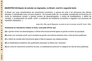 Q U E S T Õ E S D E F I X A Ç Ã O - E N E M - 1998 - [QUESTÃO 43] Depois de estudar as migrações, no Brasil, você lê o seguinte texto: O Brasil, por suas características de crescimento econômico, e apesar da crise e do retrocesso das últimas décadas, é classificado como um país moderno. Tal conceito pode ser, na verdade, questionado se levarmos em conta os indicadores sociais: o grande número de desempregados, o índice de analfabetismo, o déficit de moradia, o sucateamento da saúde, enfim, a avalanche de brasileiros envolvidos e tragados num processo de repetidas migrações(...) (adap.Valin,1996, pág.50 Migrações: da perda de terra à exclusão social.SP. Atuali, 1996). Analisando os indicadores citados no texto, você pode afirmar que: (A)  o grande número de desempregados no Brasil está exclusivamente ligado ao grande aumento da população. (B)  existe uma “exclusão social” que é resultado da grande concorrência existente entre a mão-de-obra qualificada. (C)  o déficit da moradia está intimamente ligado à falta de espaços nas cidades grandes. (D)  os trabalhadores brasileiros não qualificados engrossam as fileiras dos “excluídos” . (E)  por conta do crescimento econômico do país, os trabalhadores pertencem à categoria de mão-de-obra qualificada. 