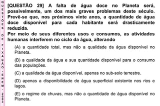 Q U E S T Õ E S D E F I X A Ç Ã O - E N E M - 2003 - [QUESTÃO 29] A falta de água doce no Planeta será, possivelmente, um dos mais graves problemas deste século. Prevê-se que, nos próximos vinte anos, a quantidade de água doce disponível para cada habitante será drasticamente reduzida.  Por meio de seus diferentes usos e consumos, as atividades humanas interferem no ciclo da água, alterando   (A) a quantidade total, mas não a qualidade da água disponível no Planeta.  (B) a qualidade da água e sua quantidade disponível para o consumo das populações.  (C) a qualidade da água disponível, apenas no sub-solo terrestre.  (D) apenas a disponibilidade de água superficial existente nos rios e lagos.  (E) o regime de chuvas, mas não a quantidade de água disponível no Planeta.   