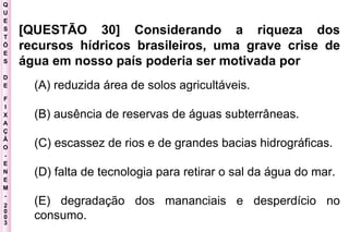 Q U E S T Õ E S D E F I X A Ç Ã O - E N E M - 2003 - [QUESTÃO 30] Considerando a riqueza dos recursos hídricos brasileiros, uma grave crise de água em nosso país poderia ser motivada por   (A) reduzida área de solos agricultáveis.  (B) ausência de reservas de águas subterrâneas.  (C) escassez de rios e de grandes bacias hidrográficas.  (D) falta de tecnologia para retirar o sal da água do mar.  (E) degradação dos mananciais e desperdício no consumo.   