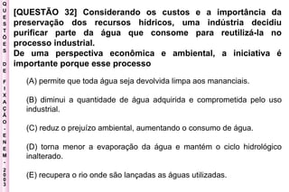 Q U E S T Õ E S D E F I X A Ç Ã O - E N E M - 2003 - [QUESTÃO 32] Considerando os custos e a importância da preservação dos recursos hídricos, uma indústria decidiu purificar parte da água que consome para reutilizá-la no processo industrial.  De uma perspectiva econômica e ambiental, a iniciativa é importante porque esse processo   (A) permite que toda água seja devolvida limpa aos mananciais.  (B) diminui a quantidade de água adquirida e comprometida pelo uso industrial.  (C) reduz o prejuízo ambiental, aumentando o consumo de água.  (D) torna menor a evaporação da água e mantém o ciclo hidrológico inalterado.  (E) recupera o rio onde são lançadas as águas utilizadas.  