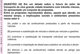 Q U E S T Õ E S D E F I X A Ç Ã O - E N E M - 2003 - [QUESTÃO 44] Em um debate sobre o futuro do setor de transporte de uma grande cidade brasileira com trânsito intenso, foi apresentado um conjunto de propostas.  Entre as propostas reproduzidas abaixo, aquela que atende, ao mesmo tempo, a implicações sociais e ambientais presentes nesse setor é   (A) proibir o uso de combustíveis produzidos a partir de recursos naturais.  (B) promover a substituição de veículos a diesel por veículos a gasolina.  (C) incentivar a substituição do transporte individual por transportes coletivos.  (D) aumentar a importação de diesel para substituir os veículos a álcool.  (E) diminuir o uso de combustíveis voláteis devido ao perigo que representam.   