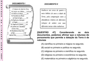 Q U E S T Õ E S D E F I X A Ç Ã O - E N E M - 2003 - DOCUMENTO I DOCUMENTO II [QUESTÃO 47] Considerando os dois documentos, podemos afirmar que a natureza do pensamento que permite a datação da Terra é de natureza  (A) científica no primeiro e mágica no segundo.  (B) social no primeiro e política no segundo.  (C) religiosa no primeiro e científica no segundo.  (D) religiosa no primeiro e econômica no segundo.  (E) matemática no primeiro e algébrica no segundo.   