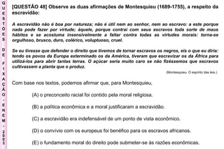 Q U E S T Õ E S D E F I X A Ç Ã O - E N E M - 2003 - [QUESTÂO 48] Observe as duas afirmações de Montesquieu (1689-1755), a respeito da escravidão:  A escravidão não é boa por natureza; não é útil nem ao senhor, nem ao escravo: a este porque nada pode fazer por virtude; àquele, porque contrai com seus escravos toda sorte de maus hábitos e se acostuma insensivelmente a faltar contra todas as virtudes morais: torna-se orgulhoso, brusco, duro, colérico, voluptuoso, cruel.  Se eu tivesse que defender o direito que tivemos de tornar escravos os negros, eis o que eu diria: tendo os povos da Europa exterminado os da América, tiveram que escravizar os da África para utilizá-los para abrir tantas terras. O açúcar seria muito caro se não fizéssemos que escravos cultivassem a planta que o produz.  (Montesquieu. O espírito das leis.)   Com base nos textos, podemos afirmar que, para Montesquieu,  (A) o preconceito racial foi contido pela moral religiosa.  (B) a política econômica e a moral justificaram a escravidão.  (C) a escravidão era indefensável de um ponto de vista econômico.  (D) o convívio com os europeus foi benéfico para os escravos africanos.  (E) o fundamento moral do direito pode submeter-se às razões econômicas.  