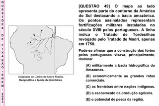 Q U E S T Õ E S D E F I X A Ç Ã O - E N E M - 2003 - Adaptado de Carlos de Meira Mattos.  Geopolítica e teoria de fronteiras .  [QUESTÃO 49] O mapa ao lado apresenta parte do contorno da América do Sul destacando a bacia amazônica. Os pontos assinalados representam fortificações militares instaladas no século XVIII pelos portugueses. A linha indica o Tratado de Tordesilhas revogado pelo Tratado de Madri, apenas em 1750. Pode-se afirmar que a construção dos fortes pelos portugueses visava, principalmente, dominar  (A) militarmente a bacia hidrográfica do Amazonas.  (B) economicamente as grandes rotas comerciais.  (C) as fronteiras entre nações indígenas.  (D) o escoamento da produção agrícola.  (E) o potencial de pesca da região. 