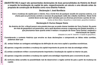 Q U E S T Õ E S D E F I X A Ç Ã O - E N E M - 2003 - [QUESTÃO 50] A seguir são apresentadas declarações de duas personalidades da História do Brasil a respeito da localização da capital do país, respectivamente um século e uma década antes da proposta de construção de Brasília como novo Distrito Federal.  Declaração I: José Bonifácio  Com a mudança da capital para o interior, fica a Corte livre de qualquer assalto de surpresa externa, e se chama para as províncias centrais o excesso de população vadia das cidades marítimas. Desta Corte central dever-se-ão logo abrir estradas para as diversas províncias e portos de mar.   (Carlos de Meira Matos. Geopolítica e modernidade: geopolítica brasileira.)   Declaração II: Eurico Gaspar Dutra  Na América do Sul, o Brasil possui uma grande área que se pode chamar também de Terra Central. Do ponto de vista da geopolítica sul-americana, sob a qual devemos encarar a segurança do Estado brasileiro, o que precisamos fazer quanto antes é realizar a ocupação da nossa Terra Central, mediante a interiorização da Capital.  (Adaptado de José W. Vesentini. A Capital da geopolítica.)   Considerando o contexto histórico que envolve as duas declarações e comparando as idéias nelas contidas, podemos dizer que  ambas limitam as vantagens estratégicas da definição de uma nova capital a questões econômicas.  (B) apenas a segunda considera a mudança da capital importante do ponto de vista da estratégia militar.  (C) ambas consideram militar e economicamente importante a localização da capital no interior do país.  (D) apenas a segunda considera a mudança da capital uma estratégia importante para a economia do país.  (E) nenhuma delas acredita na possibilidade real de desenvolver a região central do país a partir da mudança da capital.   