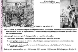 Q U E S T Õ E S D E F I X A Ç Ã O - E N E M - 2003 - [QUESTÃO 51] A primeira imagem acima (publicada no século XVI) mostra um ritual antropofágico dos índios do Brasil. A segunda mostra Tiradentes esquartejado por ordem dos representantes da Coroa portuguesa. A comparação entre as reproduções possibilita as seguintes afirmações:  I. Os artistas registraram a antropofagia e o esquartejamento praticados no Brasil.  II. A antropofagia era parte do universo cultural indígena e o esquartejamento era uma forma de se fazer justiça entre luso-brasileiros.  III. A comparação das imagens faz ver como é relativa a diferença entre “bárbaros” e “civilizados”, indígenas e europeus.  Está correto o que se afirma em:  (A) I apenas.  (B) II apenas.  (C) III apenas. (D) I e II apenas.  (E) I, II e III. (Theodor De Bry - século XVI) (Pedro Américo.  Tiradentes esquartejado, 1893) 
