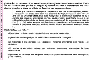 Q U E S T Õ E S D E F I X A Ç Ã O - E N E M - 2003 - [QUESTÃO 52] Jean de Léry viveu na França na segunda metade do século XVI, época em que as chamadas guerras de religião opuseram católicos e protestantes. No texto abaixo, ele relata o cerco da cidade de Sancerre por tropas católicas. (…) desde que os canhões começaram a atirar sobre nós com maior freqüência, tornou- se necessário que todos dormissem nas casernas. Eu logo providenciei para mim um  leito feito de um lençol atado pelas suas duas pontas e assim fiquei suspenso no ar, à  maneira dos selvagens americanos (entre os quais eu estive durante dez meses) o que  foi imediatamente imitado por todos os nossos soldados, de tal maneira que a caserna  logo ficou cheia deles. Aqueles que dormiram assim puderam confirmar o quanto esta  maneira é apropriada tanto para evitar os vermes quanto para manter as roupas limpas  (...). Neste texto, Jean de Léry  (A) despreza a cultura e rejeita o patrimônio dos indígenas americanos.  (B) revela-se constrangido por ter de recorrer a um invento de “selvagens”.  (C) reconhece a superioridade das sociedades indígenas americanas com relação aos europeus.  (D) valoriza o patrimônio cultural dos indígenas americanos, adaptando-o às suas necessidades.  (E) valoriza os costumes dos indígenas americanos porque eles também eram perseguidos pelos católicos.  