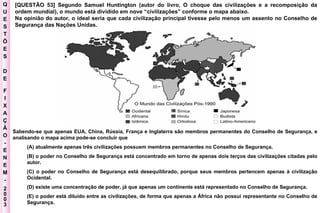 Q U E S T Õ E S D E F I X A Ç Ã O - E N E M - 2003 - [QUESTÃO 53] Segundo Samuel Huntington (autor do livro, O choque das civilizações e a recomposição da ordem mundial), o mundo está dividido em nove “civilizações” conforme o mapa abaixo.  Na opinião do autor, o ideal seria que cada civilização principal tivesse pelo menos um assento no Conselho de Segurança das Nações Unidas.  Sabendo-se que apenas EUA, China, Rússia, França e Inglaterra são membros permanentes do Conselho de Segurança, e analisando o mapa acima pode-se concluir que  (A) atualmente apenas três civilizações possuem membros permanentes no Conselho de Segurança.  (B) o poder no Conselho de Segurança está concentrado em torno de apenas dois terços das civilizações citadas pelo autor.  (C) o poder no Conselho de Segurança está desequilibrado, porque seus membros pertencem apenas à civilização Ocidental.  (D) existe uma concentração de poder, já que apenas um continente está representado no Conselho de Segurança.  (E) o poder está diluído entre as civilizações, de forma que apenas a África não possui representante no Conselho de Segurança.  