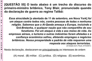 Q U E S T Õ E S D E F I X A Ç Ã O - E N E M - 2003 - [QUESTÃO 55] O texto abaixo é um trecho do discurso do primeiro-ministro britânico, Tony Blair, pronunciado quando da declaração de guerra ao regime Talibã:  Essa atrocidade  [o atentado de 11 de setembro, em Nova York]  foi um ataque contra todos nós, contra pessoas de todas e nenhuma religião. Sabemos que a Al-Qaeda ameaça a Europa, incluindo a Grã-Bretanha, e qualquer nação que não compartilhe de seu fanatismo. Foi um ataque à vida e aos meios de vida. As empresas aéreas, o turismo e outras indústrias foram afetadas e a confiança econômica sofreu, afetando empregos e negócios britânicos. Nossa prosperidade e padrão de vida requerem uma resposta aos ataques terroristas.   (O Estado de S. Paulo, 8/10/2001)   Nesta declaração, destacaram-se  principalmente  os interesses de ordem (A) moral.  (B) militar.  (C) jurídica.  (D) religiosa.  (E) econômica.  