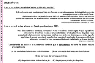 Q U E S T Õ E S D E F I X A Ç Ã O - E N E M - 2003 - [QUESTÃO 60]  Leia o texto I de Josué de Castro, publicado em 1947 .  O Brasil, como país subdesenvolvido, em fase de acelerado processo de industrialização não conseguiu ainda se libertar da fome.  Os baixos índices de produtividade agrícola se constituíram como fatores de base no condicionamento de um abastecimento alimentar insuficiente e inadequado às necessidades alimentares do nosso povo.   (Adaptado de Josué de Castro. Geografia da Fome)  Leia o texto II sobre a fome no Brasil, publicado em 2001 .  Uma das evidências contidas no mapa da fome consiste na constatação de que o problema alimentar no Brasil não reside na disponibilidade e produção interna de grãos e dos produtos tradicionalmente consumidos no País, mas antes no descompasso entre o poder aquisitivo de ampla parcela da população e o custo de aquisição de uma quantidade de alimentos compatível com as necessidades do trabalhador e de sua família.   (http://www.mct.gov.br)  Comparando os textos I e II podemos concluir que a  persistência  da fome no Brasil resulta principalmente  (A)   da renda insuficiente dos trabalhadores.  (B) de uma rede de transporte insuficiente.  (C) da carência de terras produtivas.  (D) do processo de industrialização.  (E) da pequena produção de grãos.  
