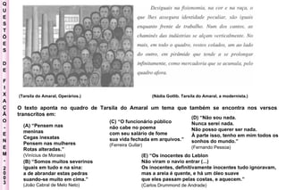 Q U E S T Õ E S D E F I X A Ç Ã O - E N E M - 2003 - (Tarsila do Amaral, Operários.)  (Nádia Gotlib. Tarsila do Amaral, a modernista.)  (A) “Pensem nas meninas  Cegas inexatas  Pensem nas mulheres  Rotas alteradas.”  (Vinícius de Moraes)   O texto aponta no quadro de Tarsila do Amaral um tema que também se encontra nos versos transcritos em:  (B) “Somos muitos severinos  iguais em tudo e na sina:  a de abrandar estas pedras  suando-se muito em cima.”  (João Cabral de Melo Neto)  (C) “O funcionário público  não cabe no poema  com seu salário de fome  sua vida fechada em arquivos.”  (Ferreira Gullar)  (D) “Não sou nada.  Nunca serei nada.  Não posso querer ser nada.  À parte isso, tenho em mim todos os  sonhos do mundo.”  (Fernando Pessoa)   (E) “Os inocentes do Leblon  Não viram o navio entrar (...)  Os inocentes, definitivamente inocentes tudo ignoravam,  mas a areia é quente, e há um óleo suave  que eles passam pelas costas, e aquecem.”  (Carlos Drummond de Andrade)   