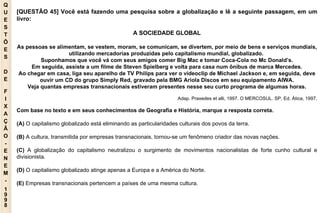 Q U E S T Õ E S D E F I X A Ç Ã O - E N E M - 1998 - [QUESTÃO 45] Você está fazendo uma pesquisa sobre a globalização e lê a seguinte passagem, em um livro: A SOCIEDADE GLOBAL As pessoas se alimentam, se vestem, moram, se comunicam, se divertem, por meio de bens e serviços mundiais, utilizando mercadorias produzidas pelo capitalismo mundial, globalizado.  Suponhamos que você vá com seus amigos comer Big Mac e tomar Coca-Cola no Mc Donald’s. Em seguida, assiste a um filme de Steven Spielberg e volta para casa num ônibus de marca Mercedes. Ao chegar em casa, liga seu aparelho de TV Philips para ver o videoclip de Michael Jackson e, em seguida, deve ouvir um CD do grupo Simply Red, gravado pela BMG Ariola Discos em seu equipamento AIWA. Veja quantas empresas transnacionais estiveram presentes nesse seu curto programa de algumas horas. Adap. Praxedes et alli, 1997. O MERCOSUL. SP, Ed. Ática, 1997. Com base no texto e em seus conhecimentos de Geografia e História, marque a resposta correta. (A)  O capitalismo globalizado está eliminando as particularidades culturais dos povos da terra. (B)  A cultura, transmitida por empresas transnacionais, tornou-se um fenômeno criador das novas nações. (C)  A globalização do capitalismo neutralizou o surgimento de movimentos nacionalistas de forte cunho cultural e divisionista. (D)  O capitalismo globalizado atinge apenas a Europa e a América do Norte. (E)  Empresas transnacionais pertencem a países de uma mesma cultura. 