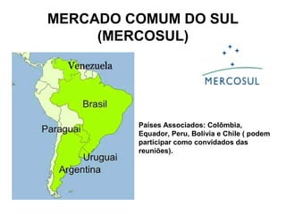 MERCADO COMUM DO SUL 
(MERCOSUL) 
Países Associados: Colômbia, 
Equador, Peru, Bolívia e Chile ( podem 
participar como convidados das 
reuniões). 
 