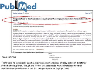 CONCLUSIONS:

There were no statistically significant differences in analgesic efficacy between diclofenac
sodium and ibuprofen, though the former was associated with an increased need for
supplementary medication in the first two postoperative days (p<0.05).
 