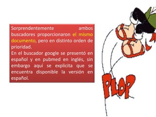 Sorprendentemente             ambos
buscadores proporcionaron el mismo
documento, pero en distinto orden de
prioridad.
En el buscador google se presentó en
español y en pubmed en inglés, sin
embargo aquí se explicita que se
encuentra disponible la versión en
español.
 