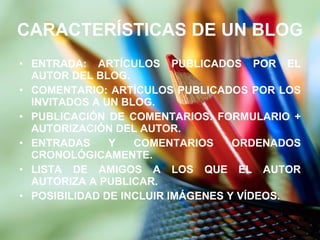 CARACTERÍSTICAS DE UN BLOG ENTRADA: ARTÍCULOS PUBLICADOS POR EL AUTOR DEL BLOG. COMENTARIO: ARTÍCULOS PUBLICADOS POR LOS INVITADOS A UN BLOG. PUBLICACIÓN DE COMENTARIOS: FORMULARIO + AUTORIZACIÓN DEL AUTOR. ENTRADAS Y COMENTARIOS ORDENADOS CRONOLÓGICAMENTE. LISTA DE AMIGOS A LOS QUE EL AUTOR AUTORIZA A PUBLICAR. POSIBILIDAD DE INCLUIR IMÁGENES Y VÍDEOS. 