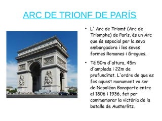 ARC DE TRIONF DE PARÍS
●
L' Arc de Triomf (Arc de
Triomphe) de París, és un Arc
que és especial per la seva
embargadora i les seves
formes Romanes i Gregues.
●
Té 50m d'altura, 45m
d'amplada i 22m de
profunditat. L'ordre de que es
fes aquest monument va ser
de Napoléon Bonaparte entre
el 1806 i 1936, fet per
commemorar la victòria de la
batalla de Austerlitz.
 