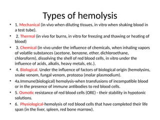 Types of hemolysis
• 1. Mechanical (in vivo when diluting tissues, in vitro when shaking blood in
a test tube).
• 2. Thermal (in vivo for burns, in vitro for freezing and thawing or heating of
blood)
• 3. Chemical (in vivo under the influence of chemicals, when inhaling vapors
of volatile substances (acetone, benzene, ether, dichloroethane,
chloroform), dissolving the shell of red blood cells, in vitro under the
influence of acids, alkalis, heavy metals, etc.).
• 4. Biological. Under the influence of factors of biological origin (hemolysins,
snake venom, fungal venom, protozoa (molar plasmodium).
• 4a.Immune(biological) hemolysis-when transfusions of incompatible blood
or in the presence of immune antibodies to red blood cells.
• 5. Osmotic resistance of red blood cells (ORE) - their stability in hypotonic
solutions.
• 6. Physiological-hemolysis of red blood cells that have completed their life
span (in the liver, spleen, red bone marrow).
 